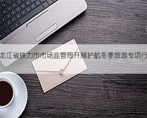 黑龙江省铁力市市场监管局开展护航冬季旅游专项行动