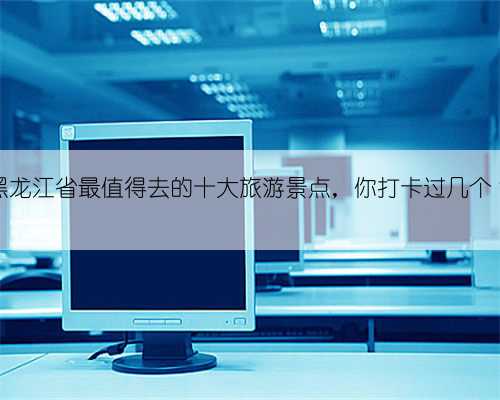 黑龙江省最值得去的十大旅游景点，你打卡过几个？