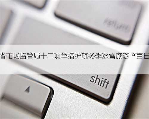 黑龙江省市场监管局十二项举措护航冬季冰雪旅游“百日行动”