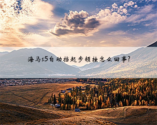 海马s5自动挡起步顿挫怎么回事?