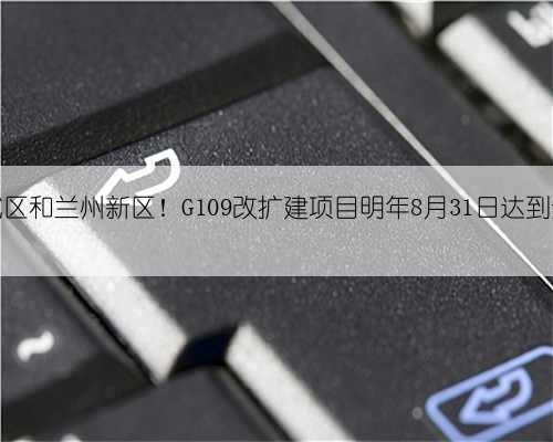 连接老城区和兰州新区!G109改扩建项目明年8月31日达到通车条件