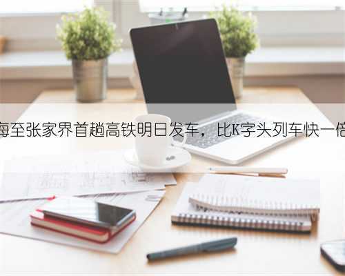 上海至张家界首趟高铁明日发车，比K字头列车快一倍多