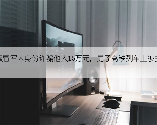 假冒军人身份诈骗他人15万元，男子高铁列车上被抓