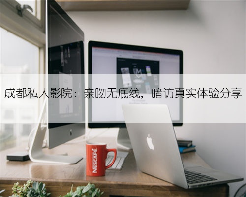 成都私人影院:亲吻无底线,暗访真实体验分享