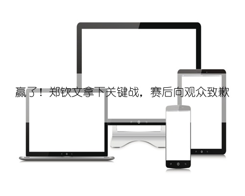 赢了！郑钦文拿下关键战，赛后向观众致歉