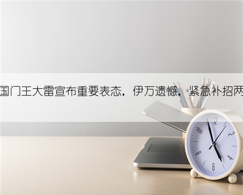 突发！国门王大雷宣布重要表态，伊万遗憾，紧急补招两人入队