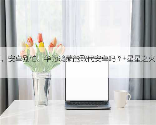 鸿蒙来了，安卓别怕。华为鸿蒙能取代安卓吗？ 星星之火可以燎原