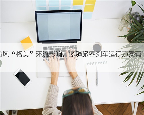 受台风“格美”环流影响，多趟旅客列车运行方案有调整