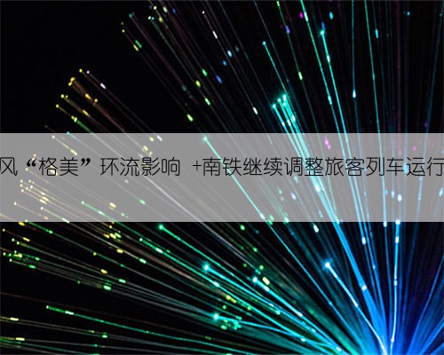 受台风“格美”环流影响  南铁继续调整旅客列车运行方案