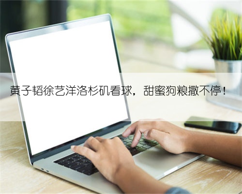 黄子韬徐艺洋洛杉矶看球,甜蜜狗粮撒不停!