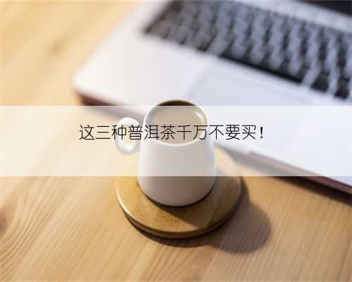 这三种普洱茶千万不要买!