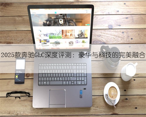 2025款奔驰GLC深度评测：豪华与科技的完美融合