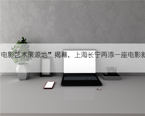 FOD“电影艺术策源地”揭幕,上海长宁再添一座电影新地标