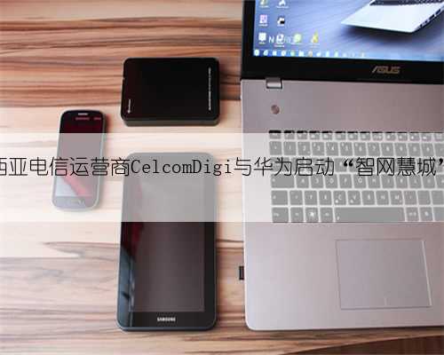 马来西亚电信运营商CelcomDigi与华为启动“智网慧城”计划