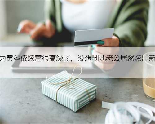 本以为黄圣依炫富很高级了,没想到她老公居然炫出新高度