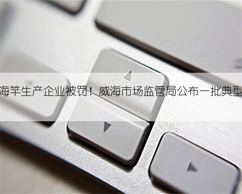 两家海竿生产企业被罚！威海市场监管局公布一批典型案件