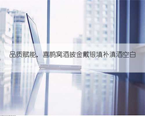 品质赋能,喜鹊窝酒披金戴银填补滇酒空白