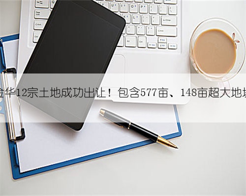 金华12宗土地成功出让!包含577亩、148亩超大地块