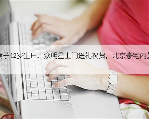 郑钧妻子42岁生日，众明星上门送礼祝贺，北京豪宅内景曝光