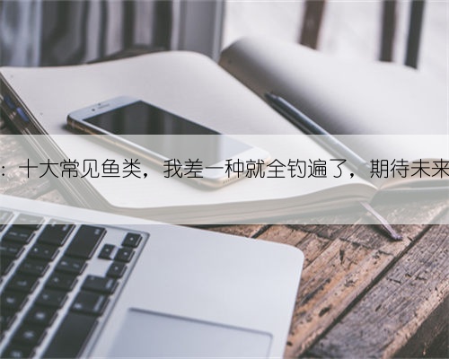 野钓挑战:十大常见鱼类,我差一种就全钓遍了,期待未来能圆梦!