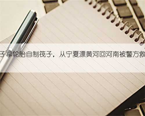 男子拿轮胎自制筏子，从宁夏漂黄河回河南被警方救下