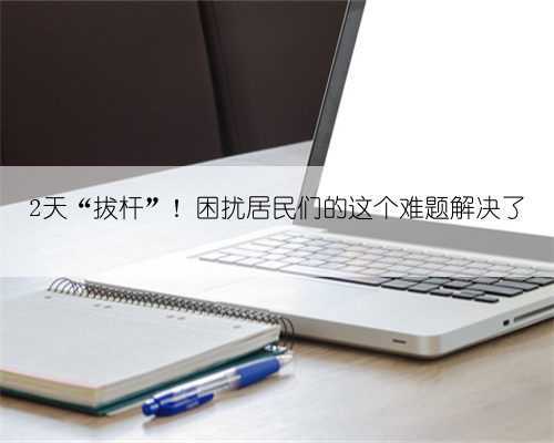 2天“拔杆”!困扰居民们的这个难题解决了