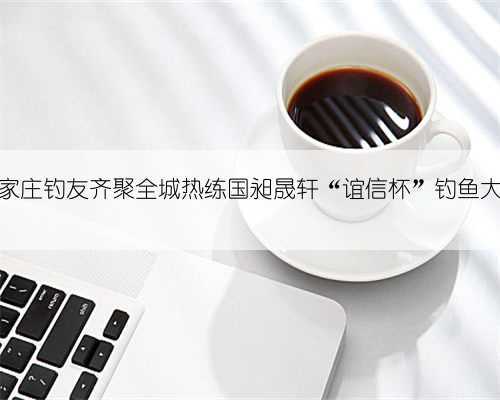 石家庄钓友齐聚全城热练国昶晟轩“谊信杯”钓鱼大赛