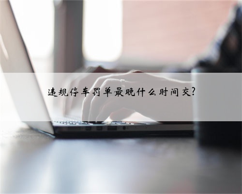 违规停车罚单最晚什么时间交?
