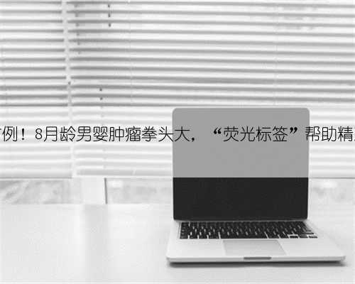 全国首例!8月龄男婴肿瘤拳头大,“荧光标签”帮助精准切除