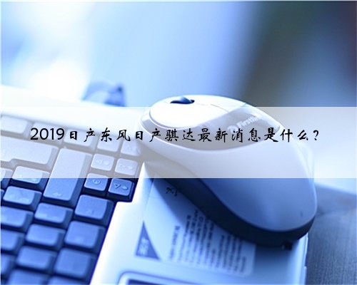2019日产东风日产骐达最新消息是什么?