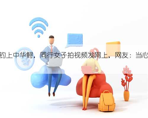 浙江男子钓上中华鲟,同行女子拍视频发网上,网友:当心牢底坐穿