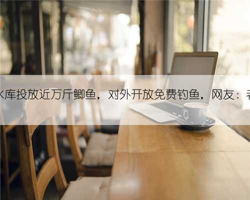 四川一水库投放近万斤鲫鱼,对外开放免费钓鱼,网友:老板大气