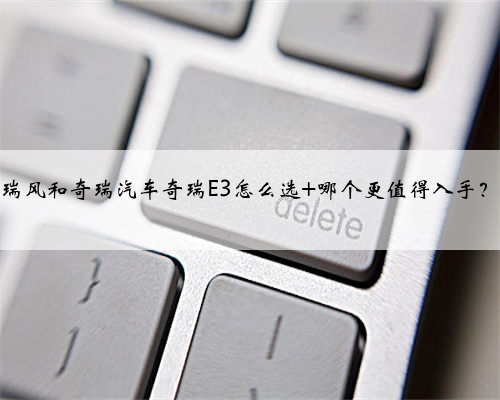 瑞风和奇瑞汽车奇瑞E3怎么选 哪个更值得入手?