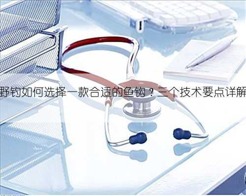 野钓如何选择一款合适的鱼钩?三个技术要点详解