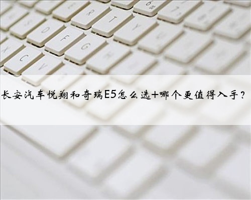 长安汽车悦翔和奇瑞E5怎么选 哪个更值得入手?