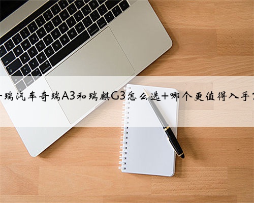 奇瑞汽车奇瑞A3和瑞麒G3怎么选 哪个更值得入手？