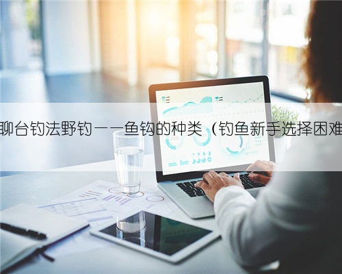 老钓翁聊台钓法野钓——鱼钩的种类（钓鱼新手选择困难必看）