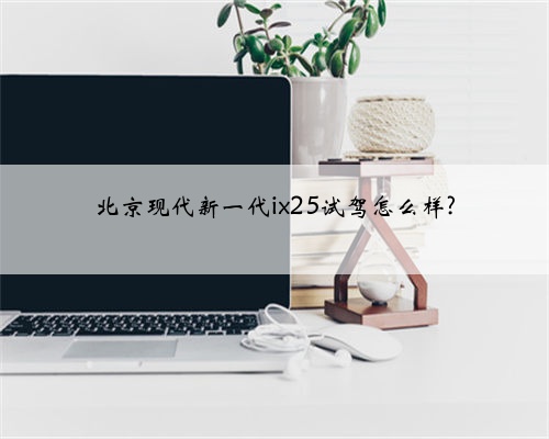 北京现代新一代ix25试驾怎么样?