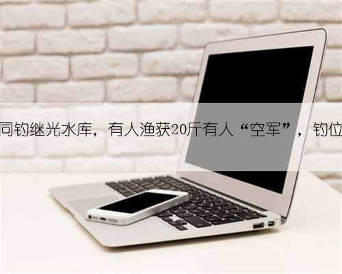 50位钓友同钓继光水库,有人渔获20斤有人“空军”,钓位很关键!