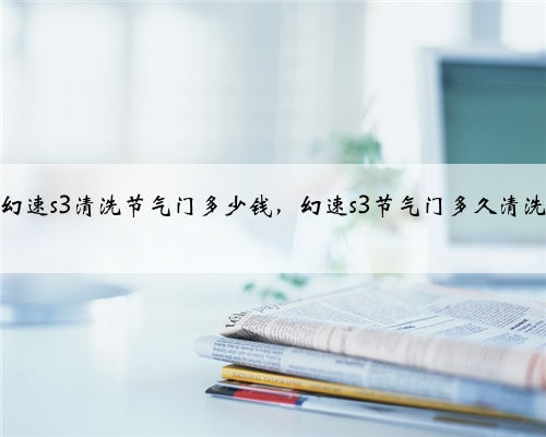 幻速s3清洗节气门多少钱，幻速s3节气门多久清洗