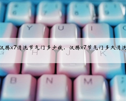 汉腾x7清洗节气门多少钱，汉腾x7节气门多久清洗