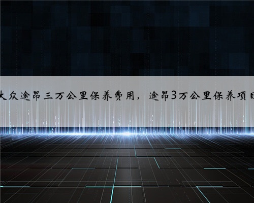 大众途昂三万公里保养费用，途昂3万公里保养项目