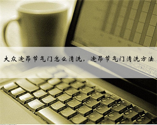 大众途昂节气门怎么清洗，途昂节气门清洗方法