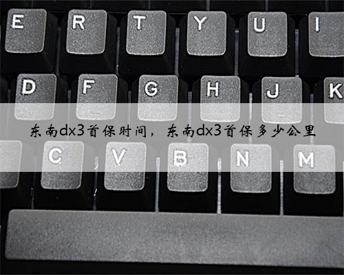 东南dx3首保时间,东南dx3首保多少公里