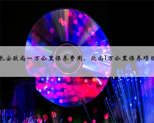 长安欧尚一万公里保养费用,欧尚1万公里保养项目