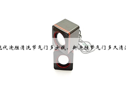 现代途胜清洗节气门多少钱，新途胜节气门多久清洗