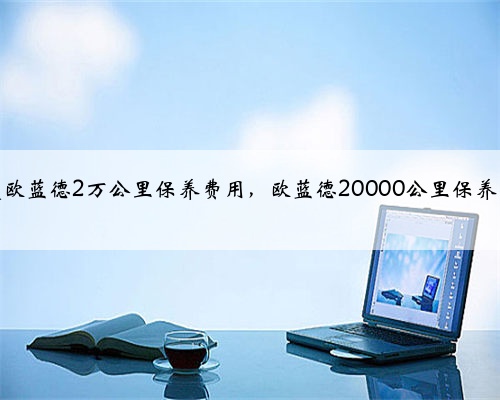 三菱欧蓝德2万公里保养费用,欧蓝德20000公里保养项目