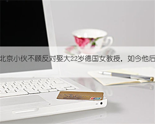 08年,北京小伙不顾反对娶大22岁德国女教授,如今他后悔了吗