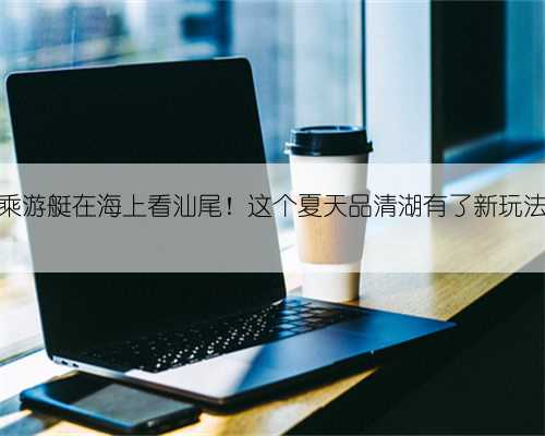乘游艇在海上看汕尾!这个夏天品清湖有了新玩法