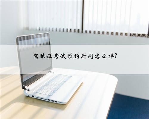 驾驶证考试预约时间怎么样?
